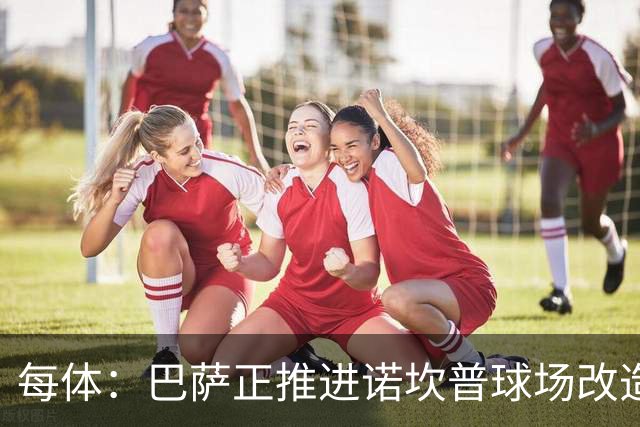 每体：巴萨正推进诺坎普球场改造，工程已进入关键的草坪安装阶段